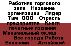 Работник торгового зала › Название организации ­ Лидер Тим, ООО › Отрасль предприятия ­ Книги, печатные издания › Минимальный оклад ­ 18 000 - Все города Работа » Вакансии   . Алтайский край,Алейск г.